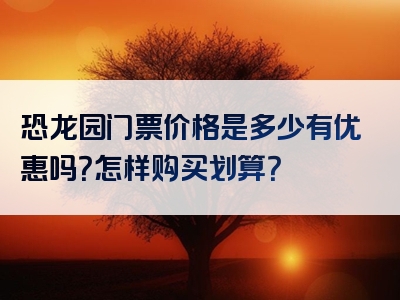 恐龙园门票价格是多少有优惠吗？怎样购买划算？