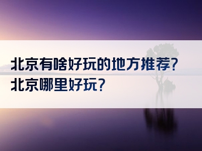 北京有啥好玩的地方推荐？北京哪里好玩？