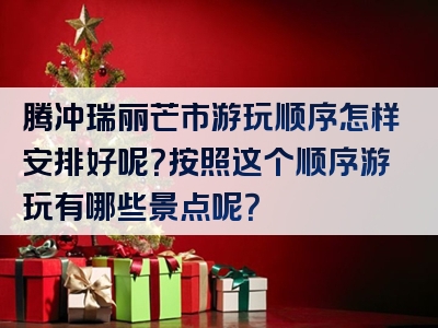 腾冲瑞丽芒市游玩顺序怎样安排好呢？按照这个顺序游玩有哪些景点呢？