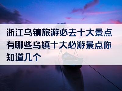 浙江乌镇旅游必去十大景点有哪些乌镇十大必游景点你知道几个