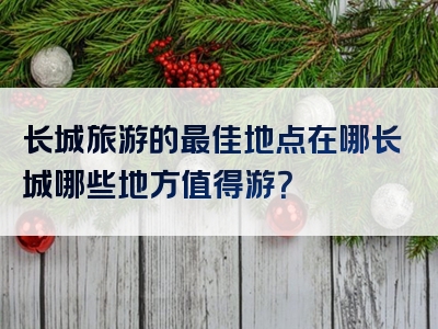 长城旅游的最佳地点在哪长城哪些地方值得游？