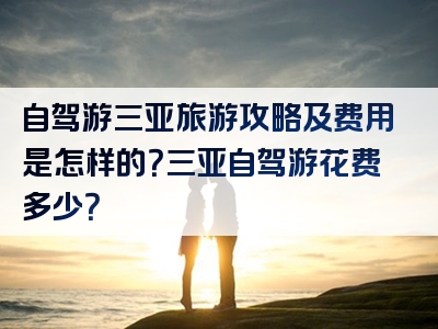 自驾游三亚旅游攻略及费用是怎样的？三亚自驾游花费多少？
