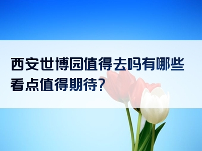 西安世博园值得去吗有哪些看点值得期待？