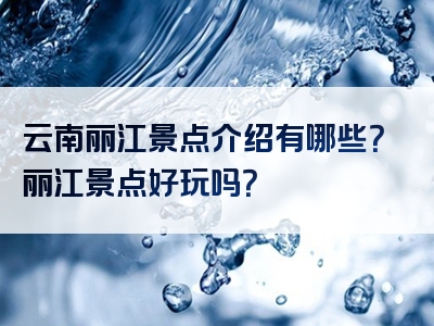 云南丽江景点介绍有哪些？丽江景点好玩吗？