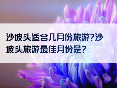 沙坡头适合几月份旅游？沙坡头旅游最佳月份是？