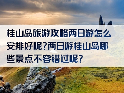 桂山岛旅游攻略两日游怎么安排好呢？两日游桂山岛哪些景点不容错过呢？