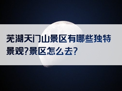 芜湖天门山景区有哪些独特景观？景区怎么去？