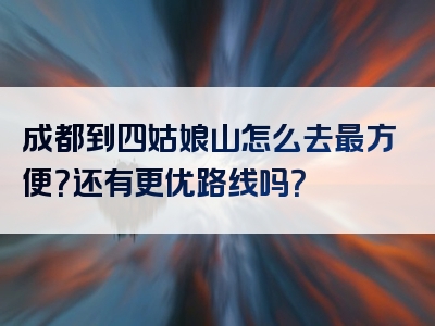 成都到四姑娘山怎么去最方便？还有更优路线吗？
