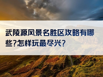 武陵源风景名胜区攻略有哪些？怎样玩最尽兴？