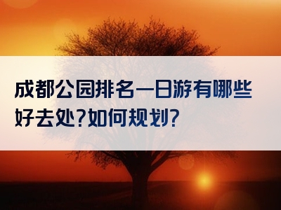 成都公园排名一日游有哪些好去处？如何规划？