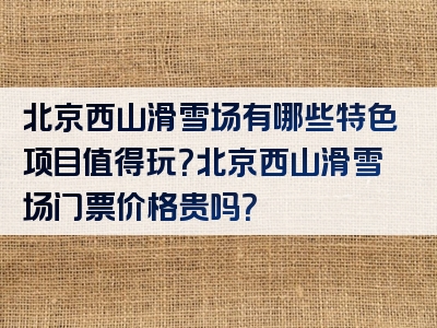 北京西山滑雪场有哪些特色项目值得玩？北京西山滑雪场门票价格贵吗？