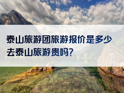 泰山旅游团旅游报价是多少去泰山旅游贵吗？