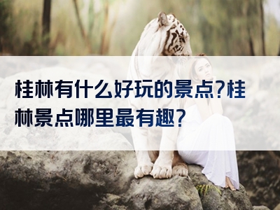 桂林有什么好玩的景点？桂林景点哪里最有趣？