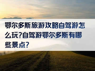 鄂尔多斯旅游攻略自驾游怎么玩？自驾游鄂尔多斯有哪些景点？