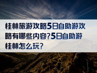桂林旅游攻略5日自助游攻略有哪些内容？5日自助游桂林怎么玩？