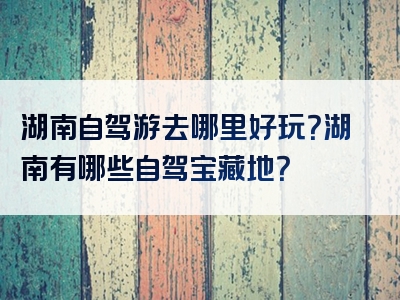 湖南自驾游去哪里好玩？湖南有哪些自驾宝藏地？