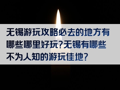 无锡游玩攻略必去的地方有哪些哪里好玩？无锡有哪些不为人知的游玩佳地？