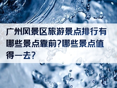 广州风景区旅游景点排行有哪些景点靠前？哪些景点值得一去？