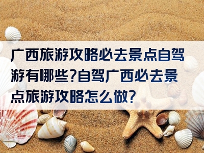 广西旅游攻略必去景点自驾游有哪些？自驾广西必去景点旅游攻略怎么做？