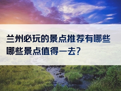 兰州必玩的景点推荐有哪些哪些景点值得一去？