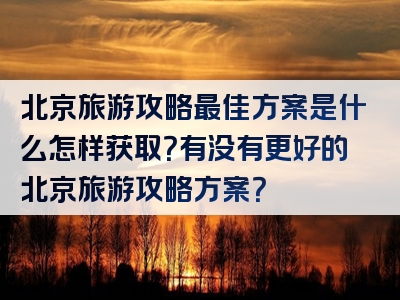 北京旅游攻略最佳方案是什么怎样获取？有没有更好的北京旅游攻略方案？