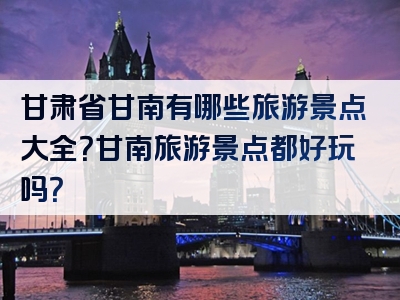 甘肃省甘南有哪些旅游景点大全？甘南旅游景点都好玩吗？