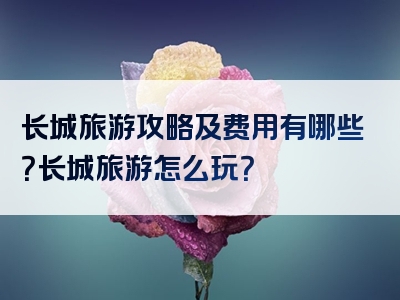 长城旅游攻略及费用有哪些？长城旅游怎么玩？