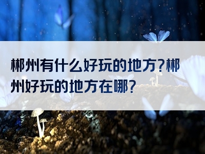 郴州有什么好玩的地方？郴州好玩的地方在哪？