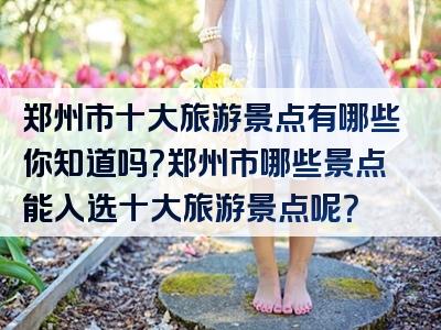 郑州市十大旅游景点有哪些你知道吗？郑州市哪些景点能入选十大旅游景点呢？