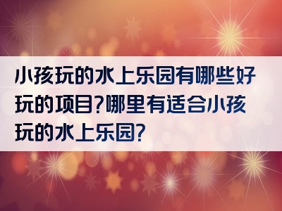 小孩玩的水上乐园有哪些好玩的项目？哪里有适合小孩玩的水上乐园？