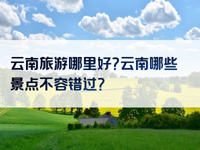云南旅游哪里好？云南哪些景点不容错过？