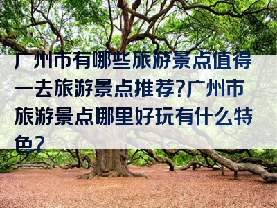 广州市有哪些旅游景点值得一去旅游景点推荐？广州市旅游景点哪里好玩有什么特色？