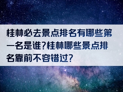 桂林必去景点排名有哪些第一名是谁？桂林哪些景点排名靠前不容错过？