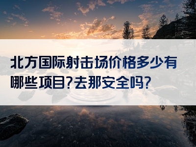 北方国际射击场价格多少有哪些项目？去那安全吗？