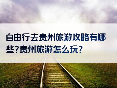 自由行去贵州旅游攻略有哪些？贵州旅游怎么玩？