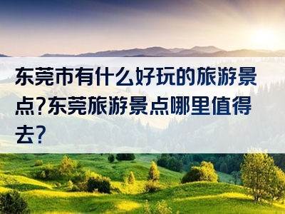 东莞市有什么好玩的旅游景点？东莞旅游景点哪里值得去？