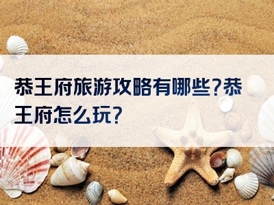 恭王府旅游攻略有哪些？恭王府怎么玩？