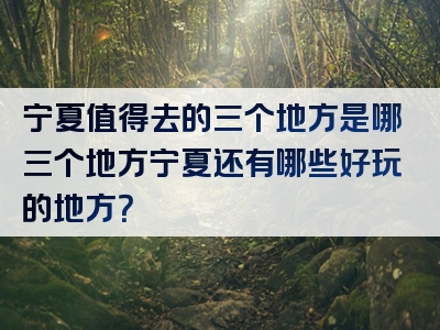 宁夏值得去的三个地方是哪三个地方宁夏还有哪些好玩的地方？