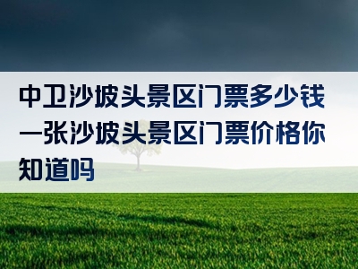 中卫沙坡头景区门票多少钱一张沙坡头景区门票价格你知道吗