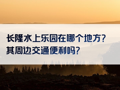 长隆水上乐园在哪个地方？其周边交通便利吗？