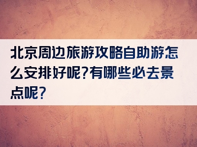 北京周边旅游攻略自助游怎么安排好呢？有哪些必去景点呢？