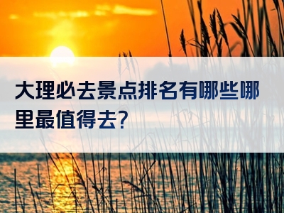 大理必去景点排名有哪些哪里最值得去？