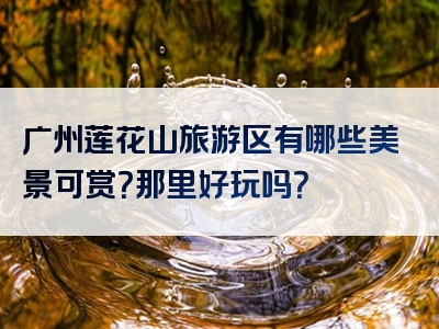 广州莲花山旅游区有哪些美景可赏？那里好玩吗？