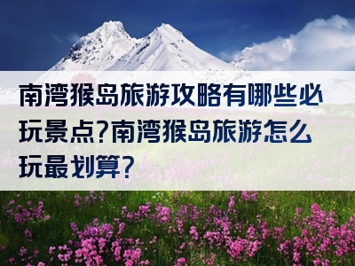 南湾猴岛旅游攻略有哪些必玩景点？南湾猴岛旅游怎么玩最划算？
