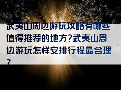 武夷山周边游玩攻略有哪些值得推荐的地方？武夷山周边游玩怎样安排行程最合理？