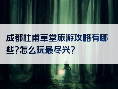 成都杜甫草堂旅游攻略有哪些？怎么玩最尽兴？