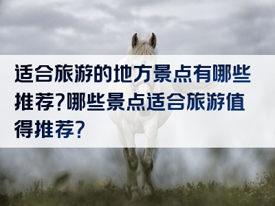 适合旅游的地方景点有哪些推荐？哪些景点适合旅游值得推荐？