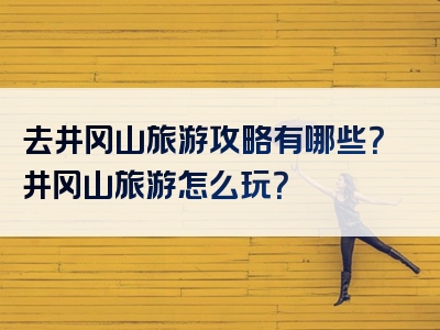 去井冈山旅游攻略有哪些？井冈山旅游怎么玩？
