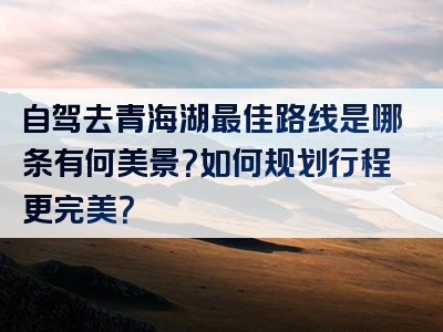 自驾去青海湖最佳路线是哪条有何美景？如何规划行程更完美？
