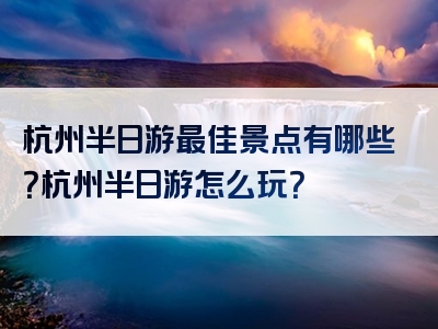 杭州半日游最佳景点有哪些？杭州半日游怎么玩？